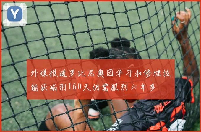 外媒报道罗比尼奥因学习和修理技能获减刑160天仍需服刑六年多