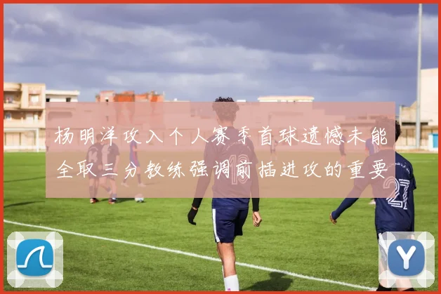 杨明洋攻入个人赛季首球遗憾未能全取三分教练强调前插进攻的重要性