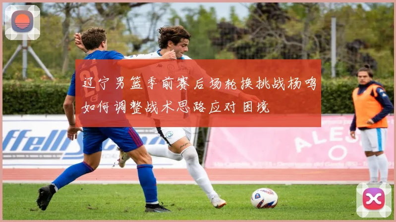 辽宁男篮季前赛后场轮换挑战杨鸣如何调整战术思路应对困境