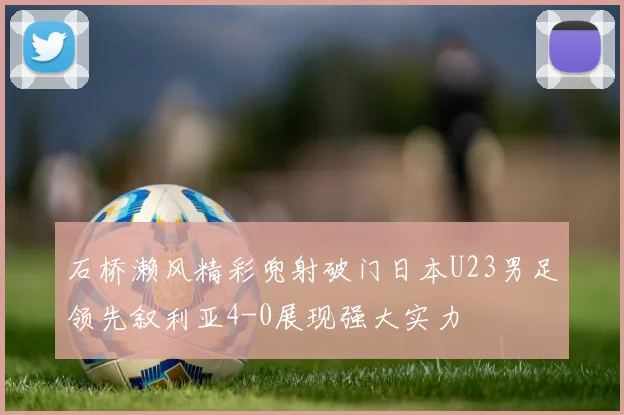 石桥濑风精彩兜射破门日本U23男足领先叙利亚4-0展现强大实力