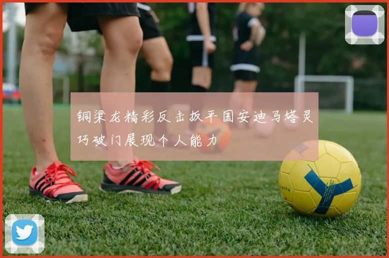 铜梁龙精彩反击扳平国安迪马塔灵巧破门展现个人能力