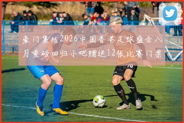 豪门集结2026中国香港足球盛会八月重磅回归小吧赠送12张比赛门票等你来拿