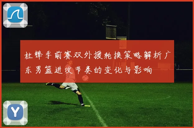 杜锋季前赛双外援轮换策略解析广东男篮进攻节奏的变化与影响
