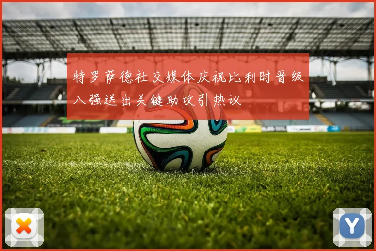 特罗萨德社交媒体庆祝比利时晋级八强送出关键助攻引热议