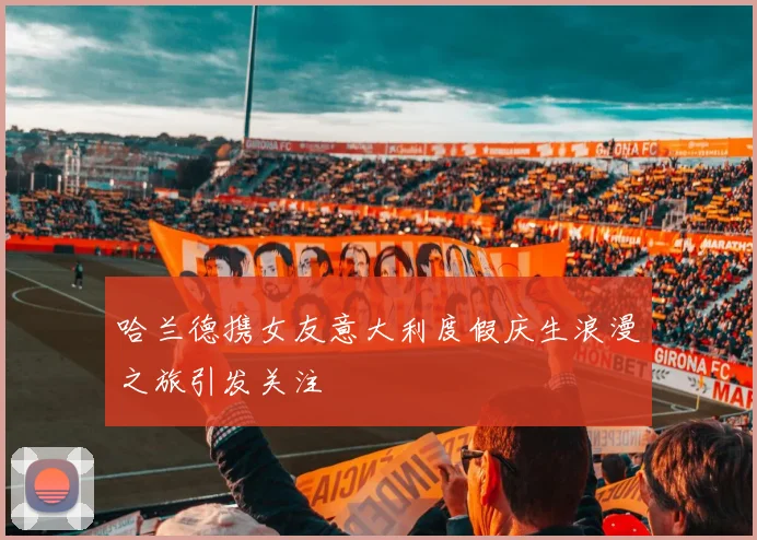 哈兰德携女友意大利度假庆生浪漫之旅引发关注