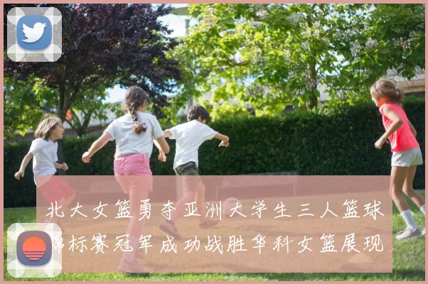 北大女篮勇夺亚洲大学生三人篮球锦标赛冠军成功战胜华科女篮展现强大实力