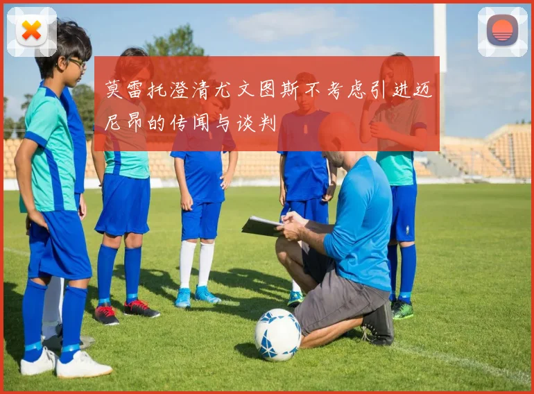 莫雷托澄清尤文图斯不考虑引进迈尼昂的传闻与谈判
