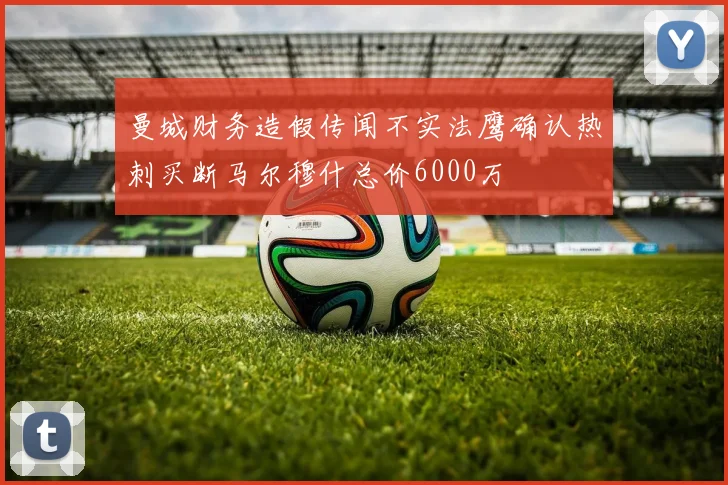 曼城财务造假传闻不实法鹰确认热刺买断马尔穆什总价6000万