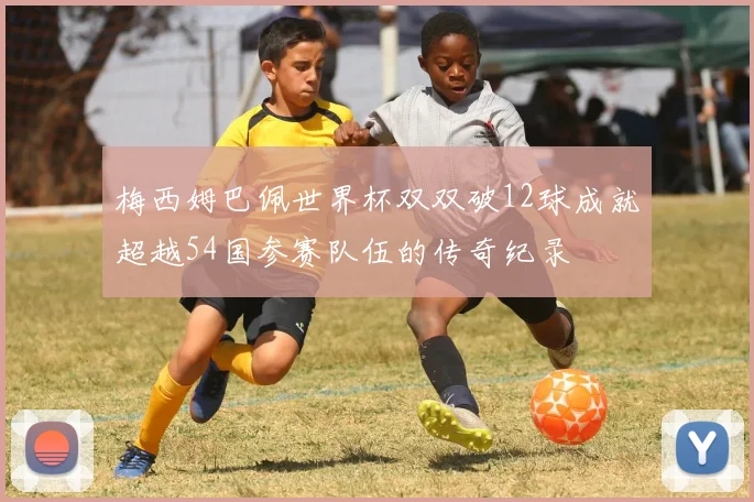 梅西姆巴佩世界杯双双破12球成就超越54国参赛队伍的传奇纪录