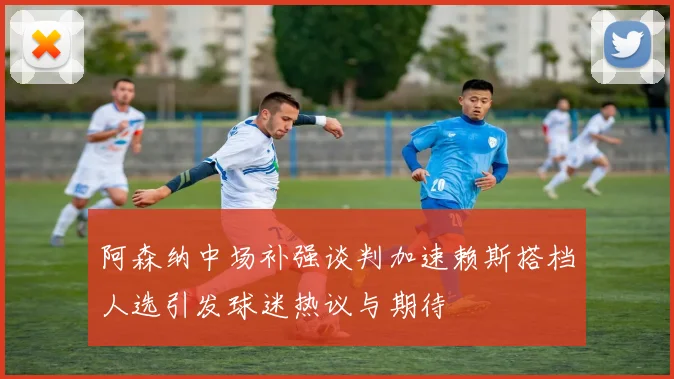 阿森纳中场补强谈判加速赖斯搭档人选引发球迷热议与期待
