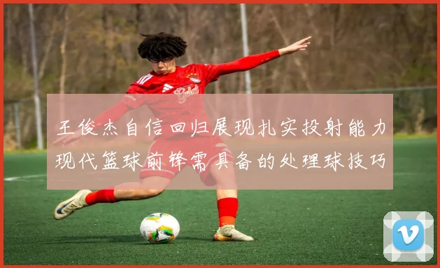 王俊杰自信回归展现扎实投射能力现代篮球前锋需具备的处理球技巧