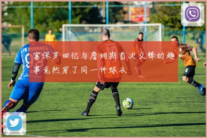 富保罗回忆与詹姆斯首次交锋的趣事竟然穿了同一件球衣