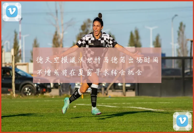 德天空报道沃尔特马德若出场时间不增或将在夏窗寻求转会机会