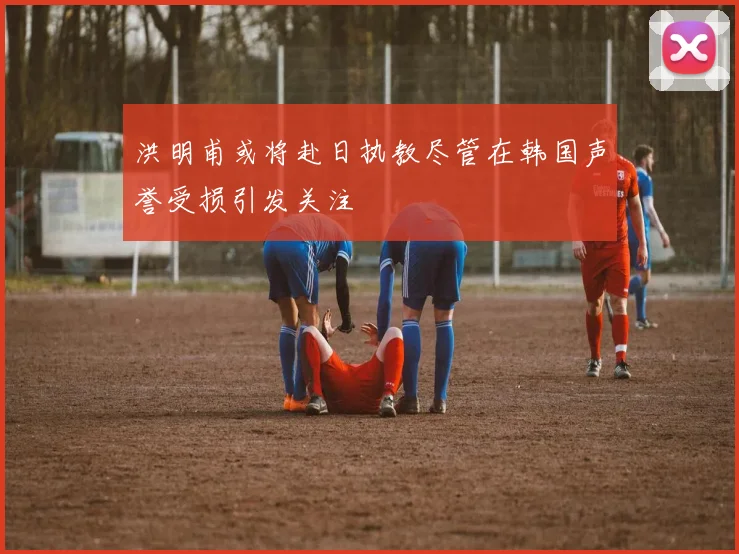 洪明甫或将赴日执教尽管在韩国声誉受损引发关注