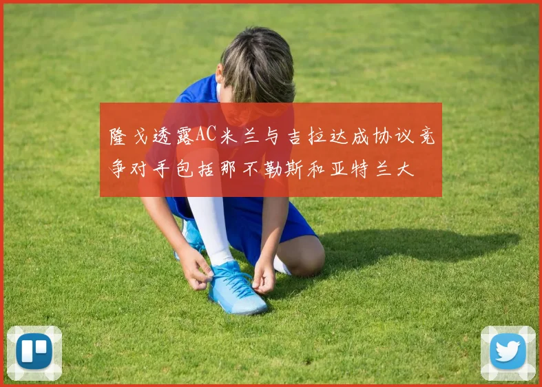 隆戈透露AC米兰与吉拉达成协议竞争对手包括那不勒斯和亚特兰大