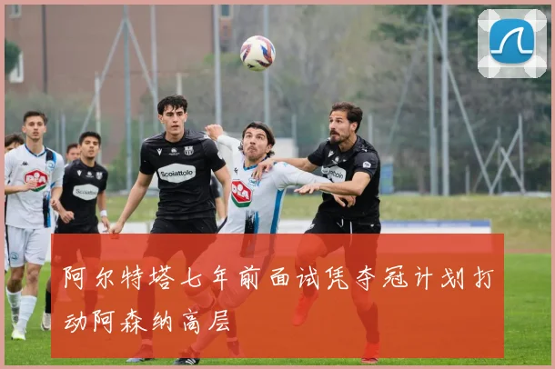 阿尔特塔七年前面试凭夺冠计划打动阿森纳高层