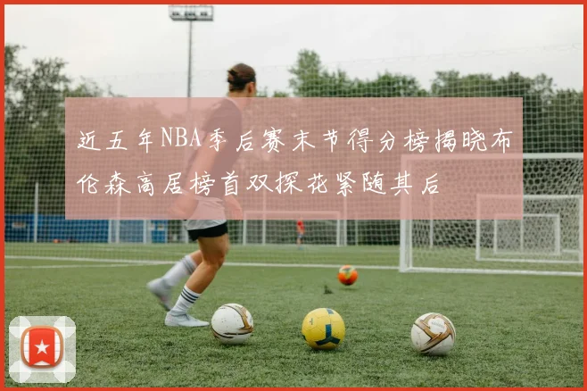 近五年NBA季后赛末节得分榜揭晓布伦森高居榜首双探花紧随其后