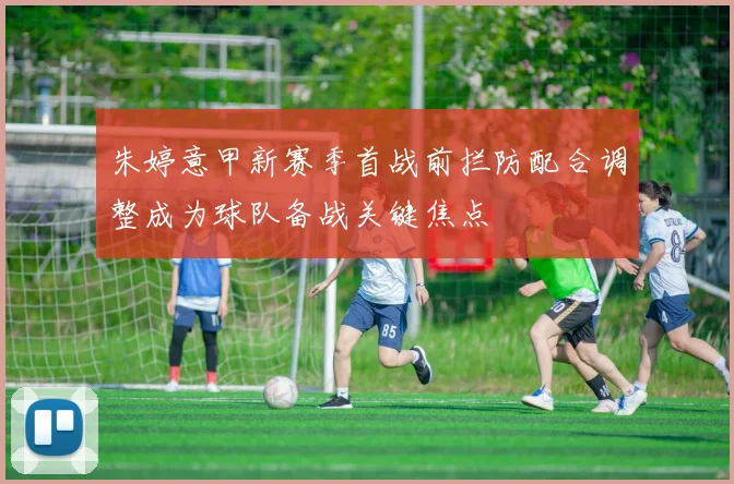 朱婷意甲新赛季首战前拦防配合调整成为球队备战关键焦点