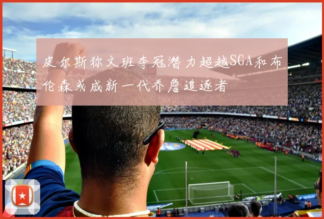 皮尔斯称文班夺冠潜力超越SGA和布伦森或成新一代乔詹追逐者