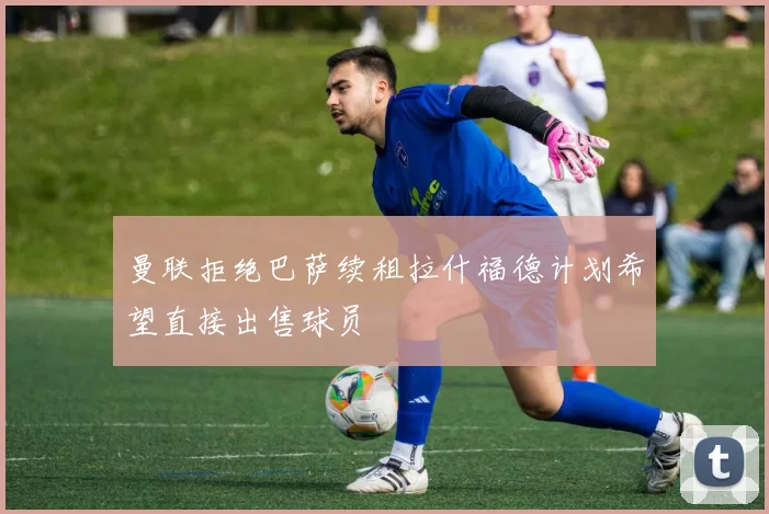 曼联拒绝巴萨续租拉什福德计划希望直接出售球员