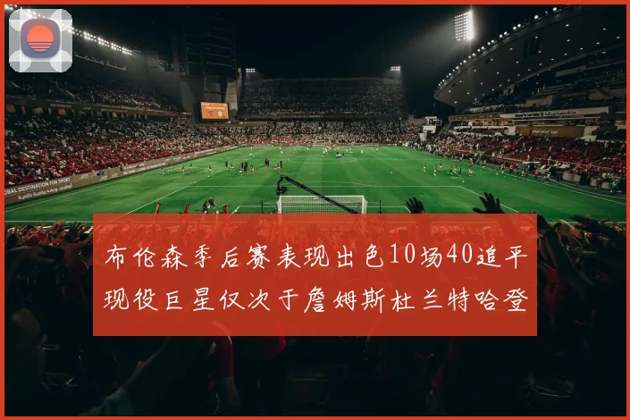 布伦森季后赛表现出色10场40追平现役巨星仅次于詹姆斯杜兰特哈登