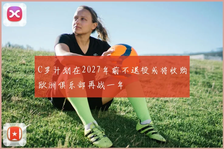 C罗计划在2027年前不退役或将收购欧洲俱乐部再战一年