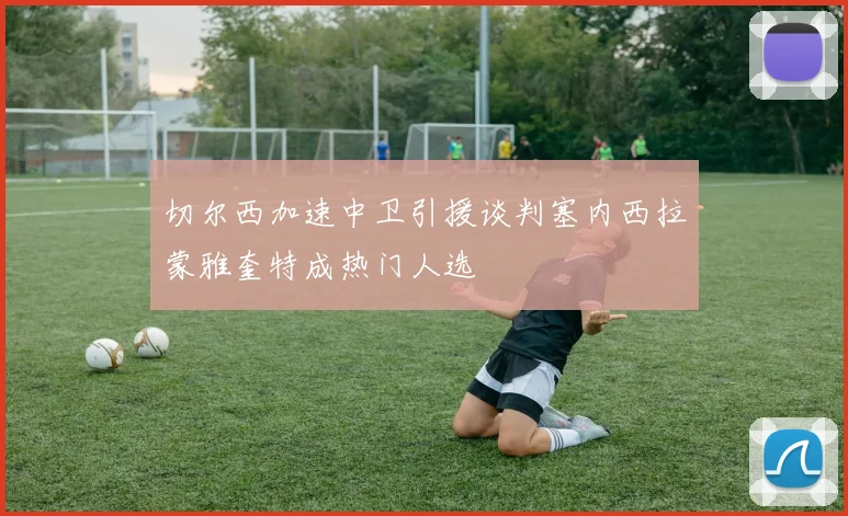 切尔西加速中卫引援谈判塞内西拉蒙雅奎特成热门人选