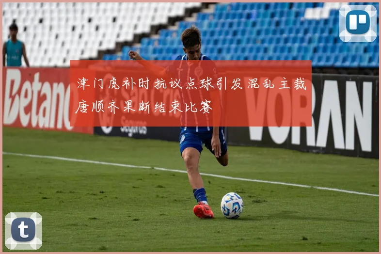 津门虎补时抗议点球引发混乱主裁唐顺齐果断结束比赛