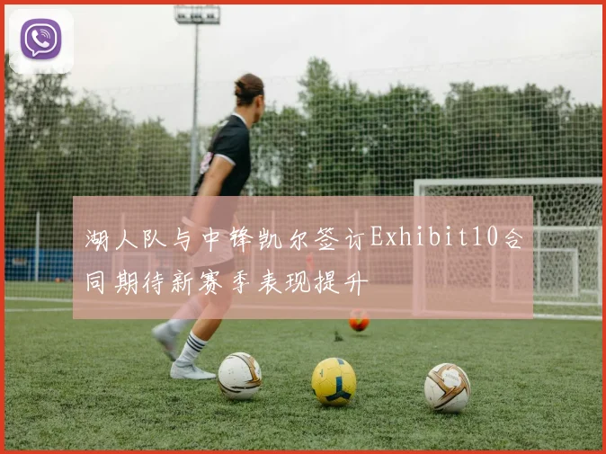 湖人队与中锋凯尔签订Exhibit10合同期待新赛季表现提升