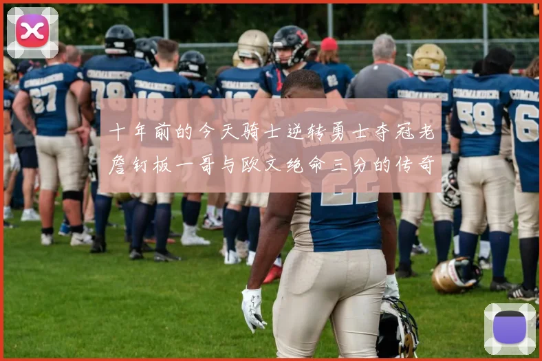 十年前的今天骑士逆转勇士夺冠老詹钉板一哥与欧文绝命三分的传奇时刻
